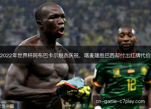 2022年世界杯阿布巴卡尔脱衣庆祝，喀麦隆胜巴西却付出红牌代价